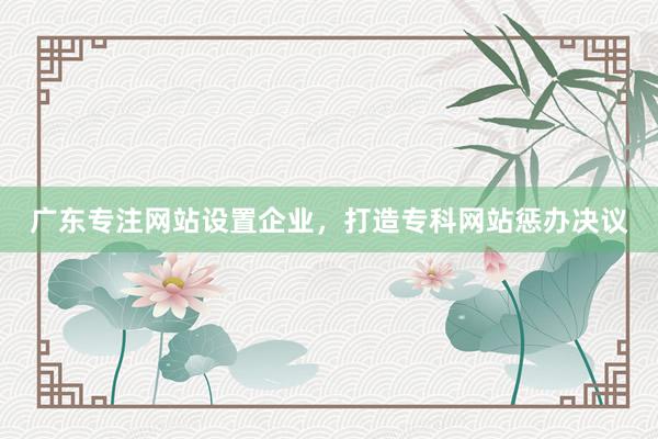 广东专注网站设置企业，打造专科网站惩办决议
