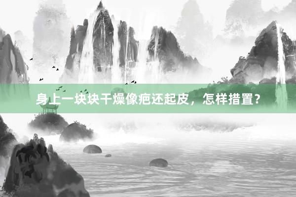身上一块块干燥像疤还起皮，怎样措置？